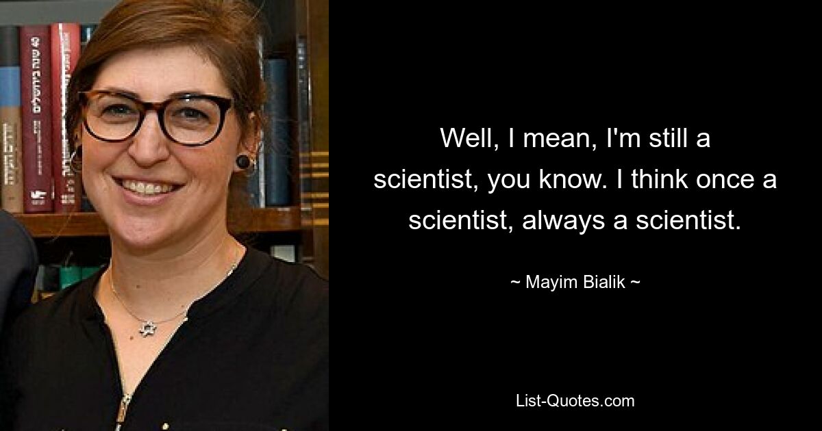 Well, I mean, I'm still a scientist, you know. I think once a scientist, always a scientist. — © Mayim Bialik