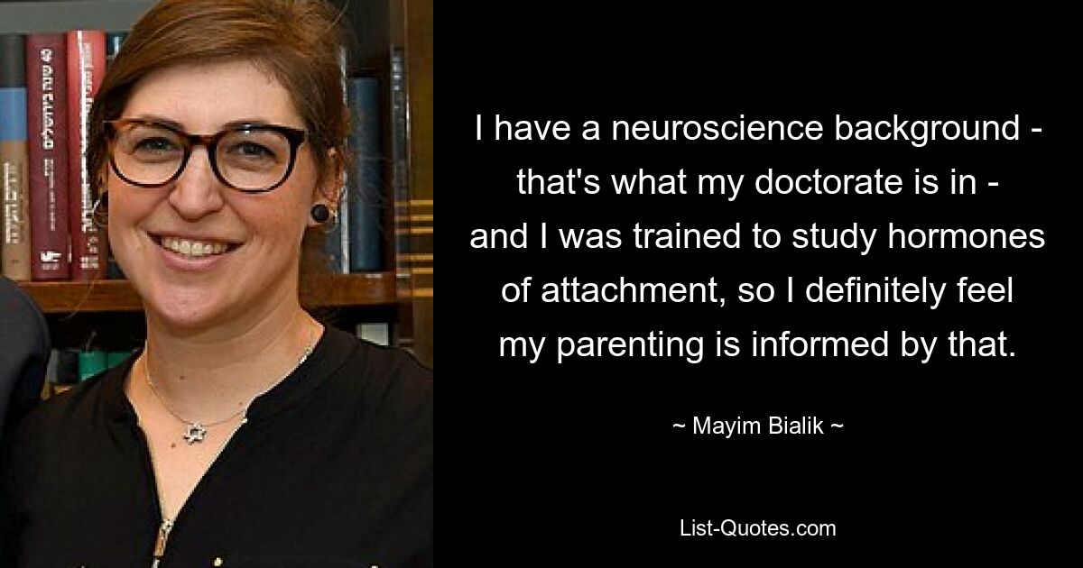 I have a neuroscience background - that's what my doctorate is in - and I was trained to study hormones of attachment, so I definitely feel my parenting is informed by that. — © Mayim Bialik