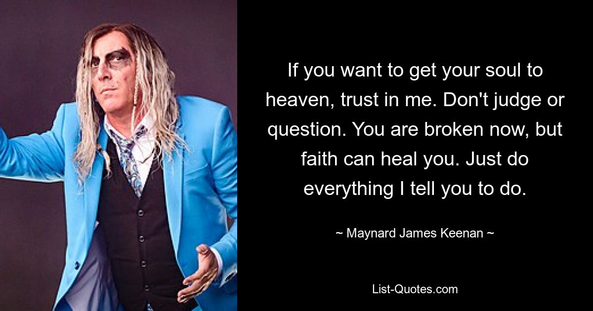 If you want to get your soul to heaven, trust in me. Don't judge or question. You are broken now, but faith can heal you. Just do everything I tell you to do. — © Maynard James Keenan