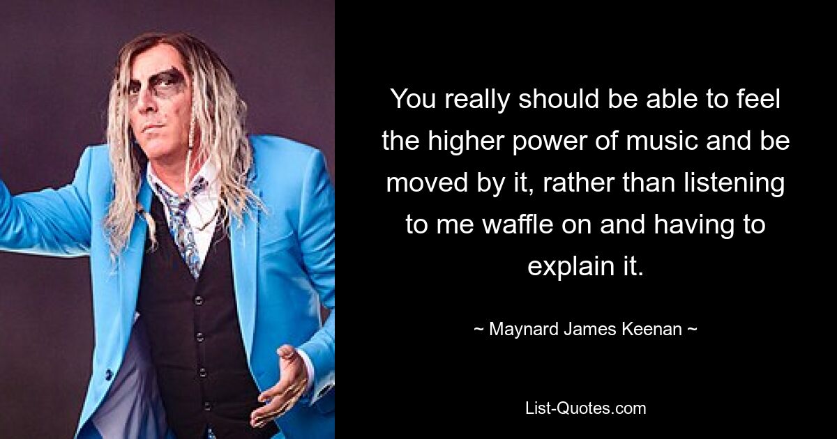 You really should be able to feel the higher power of music and be moved by it, rather than listening to me waffle on and having to explain it. — © Maynard James Keenan