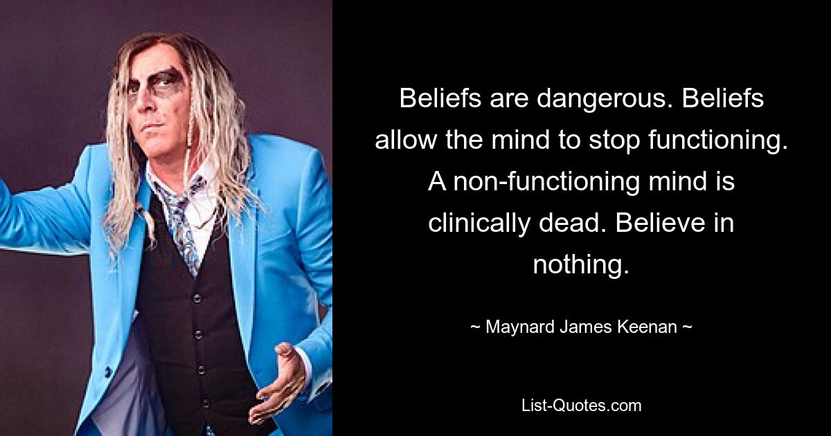 Beliefs are dangerous. Beliefs allow the mind to stop functioning. A non-functioning mind is clinically dead. Believe in nothing. — © Maynard James Keenan