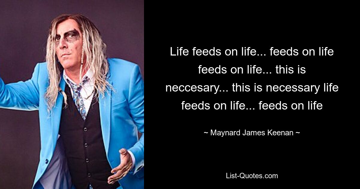 Life feeds on life... feeds on life feeds on life... this is neccesary... this is necessary life feeds on life... feeds on life — © Maynard James Keenan