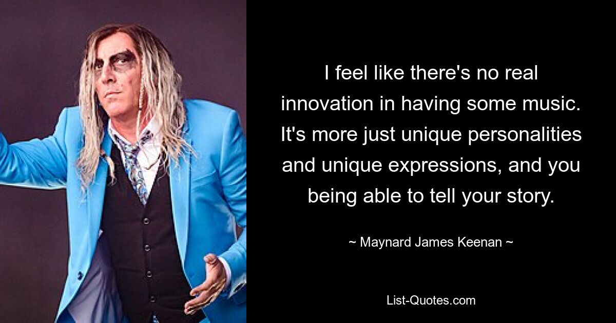 I feel like there's no real innovation in having some music. It's more just unique personalities and unique expressions, and you being able to tell your story. — © Maynard James Keenan