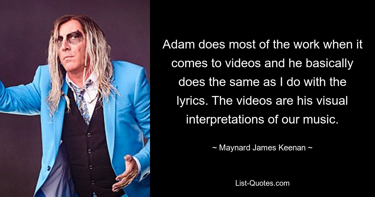 Adam does most of the work when it comes to videos and he basically does the same as I do with the lyrics. The videos are his visual interpretations of our music. — © Maynard James Keenan