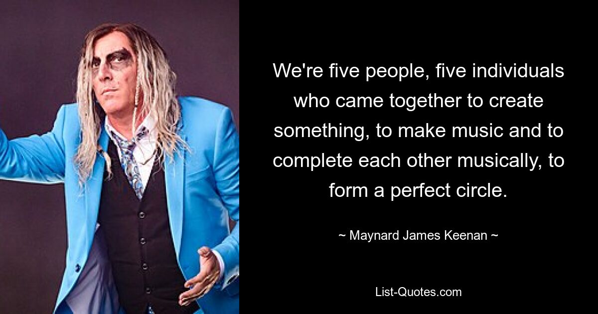 We're five people, five individuals who came together to create something, to make music and to complete each other musically, to form a perfect circle. — © Maynard James Keenan