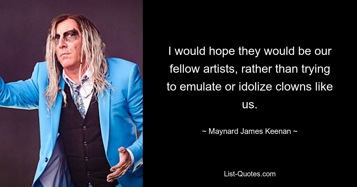 I would hope they would be our fellow artists, rather than trying to emulate or idolize clowns like us. — © Maynard James Keenan