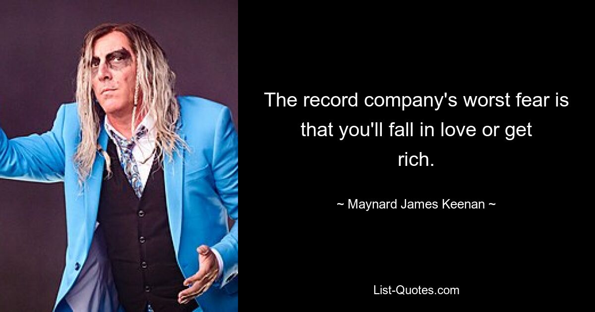 The record company's worst fear is that you'll fall in love or get rich. — © Maynard James Keenan