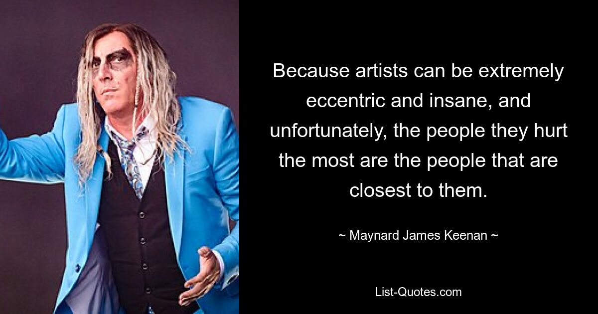 Because artists can be extremely eccentric and insane, and unfortunately, the people they hurt the most are the people that are closest to them. — © Maynard James Keenan