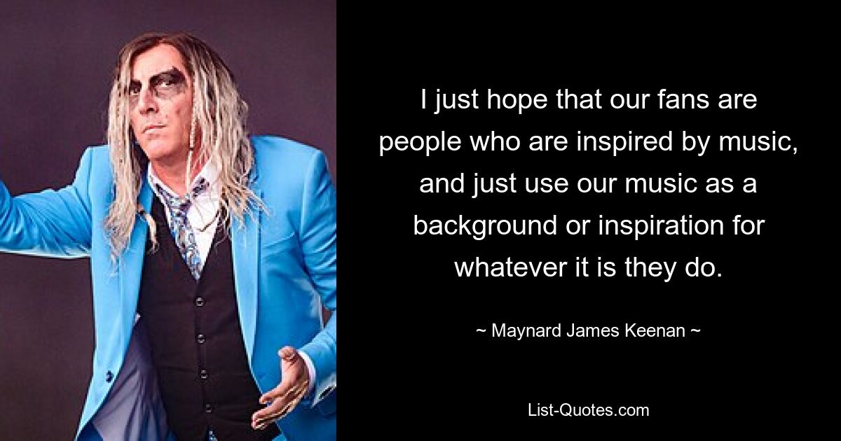 I just hope that our fans are people who are inspired by music, and just use our music as a background or inspiration for whatever it is they do. — © Maynard James Keenan