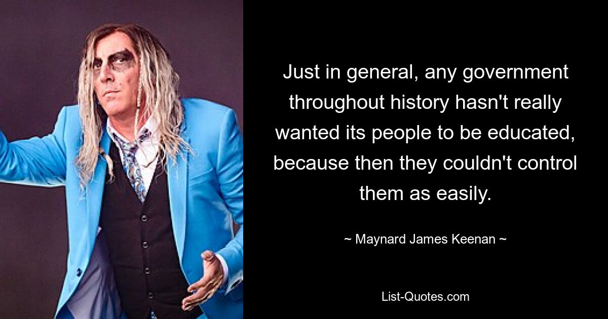 Just in general, any government throughout history hasn't really wanted its people to be educated, because then they couldn't control them as easily. — © Maynard James Keenan