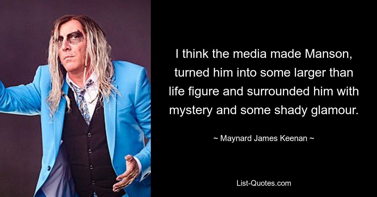 I think the media made Manson, turned him into some larger than life figure and surrounded him with mystery and some shady glamour. — © Maynard James Keenan