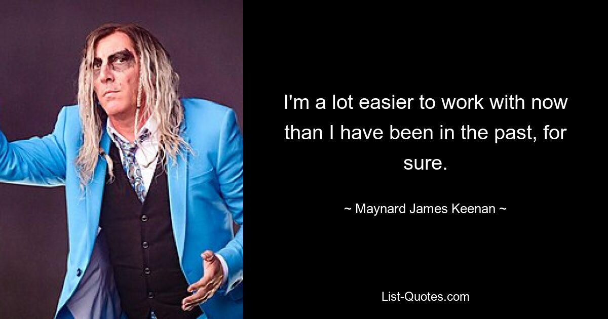 I'm a lot easier to work with now than I have been in the past, for sure. — © Maynard James Keenan