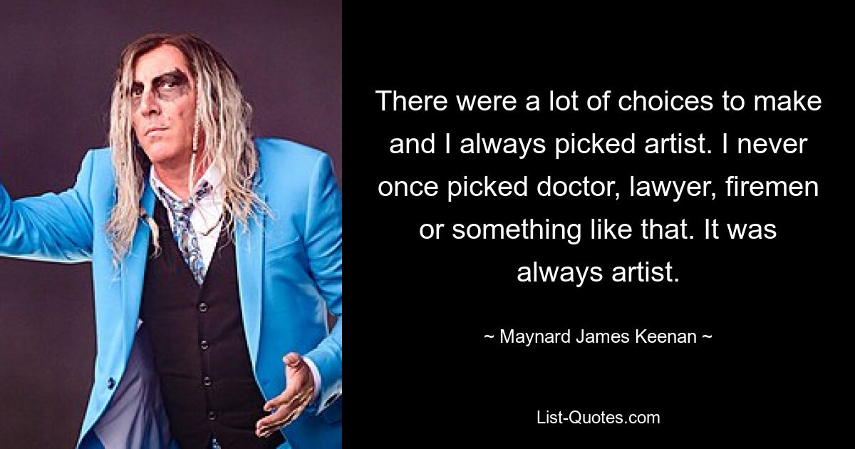 There were a lot of choices to make and I always picked artist. I never once picked doctor, lawyer, firemen or something like that. It was always artist. — © Maynard James Keenan