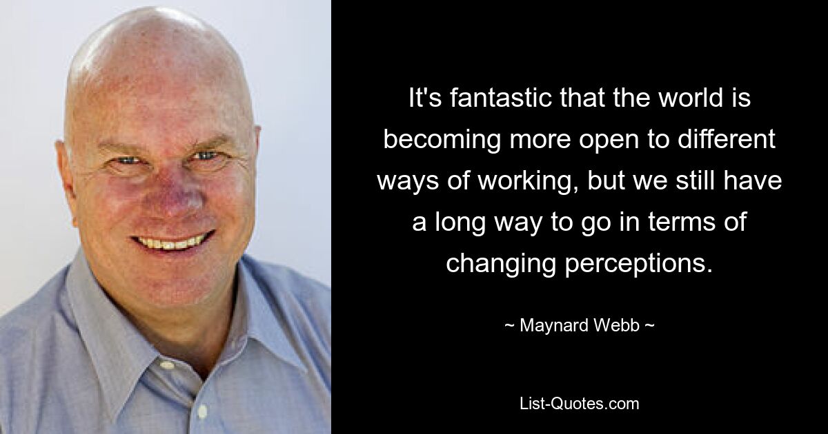 It's fantastic that the world is becoming more open to different ways of working, but we still have a long way to go in terms of changing perceptions. — © Maynard Webb