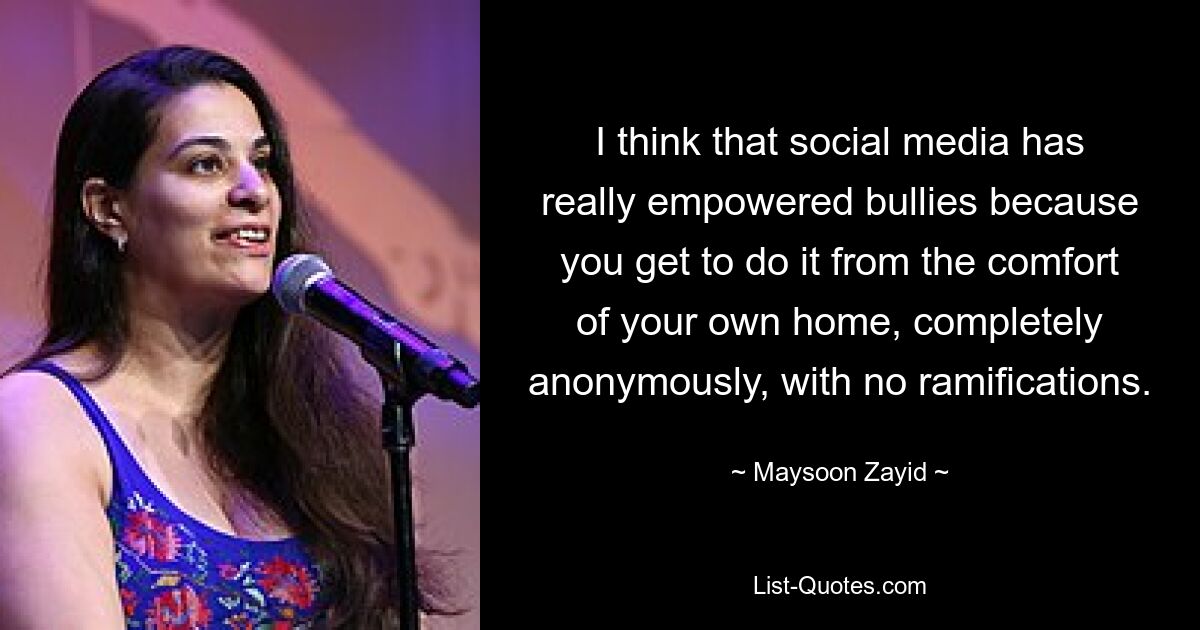 I think that social media has really empowered bullies because you get to do it from the comfort of your own home, completely anonymously, with no ramifications. — © Maysoon Zayid