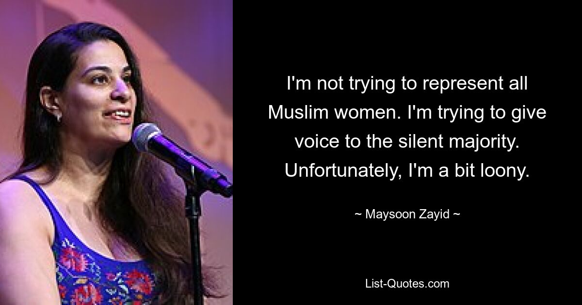 I'm not trying to represent all Muslim women. I'm trying to give voice to the silent majority. Unfortunately, I'm a bit loony. — © Maysoon Zayid