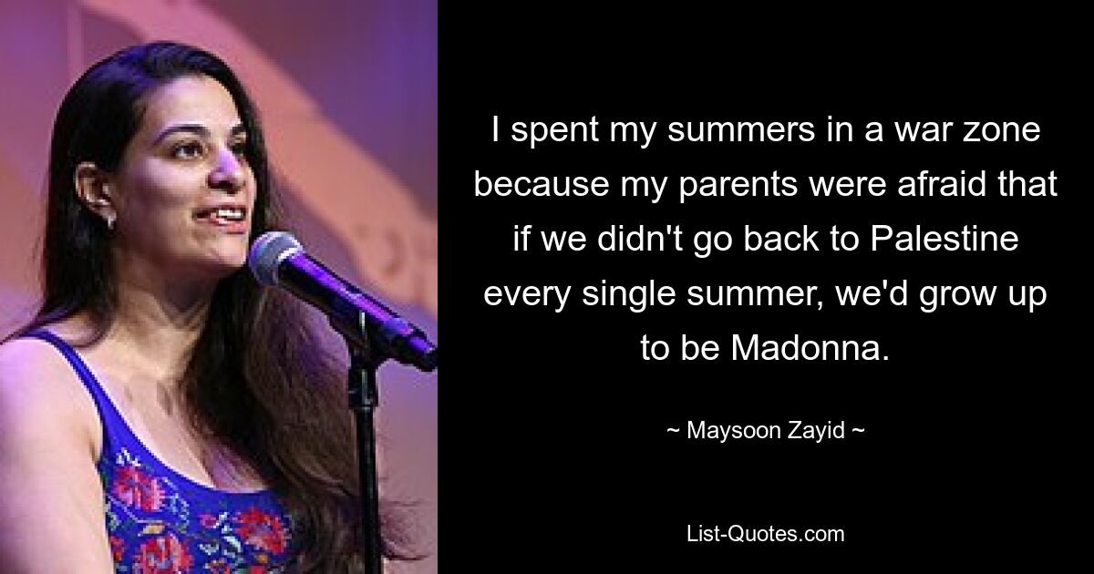 I spent my summers in a war zone because my parents were afraid that if we didn't go back to Palestine every single summer, we'd grow up to be Madonna. — © Maysoon Zayid