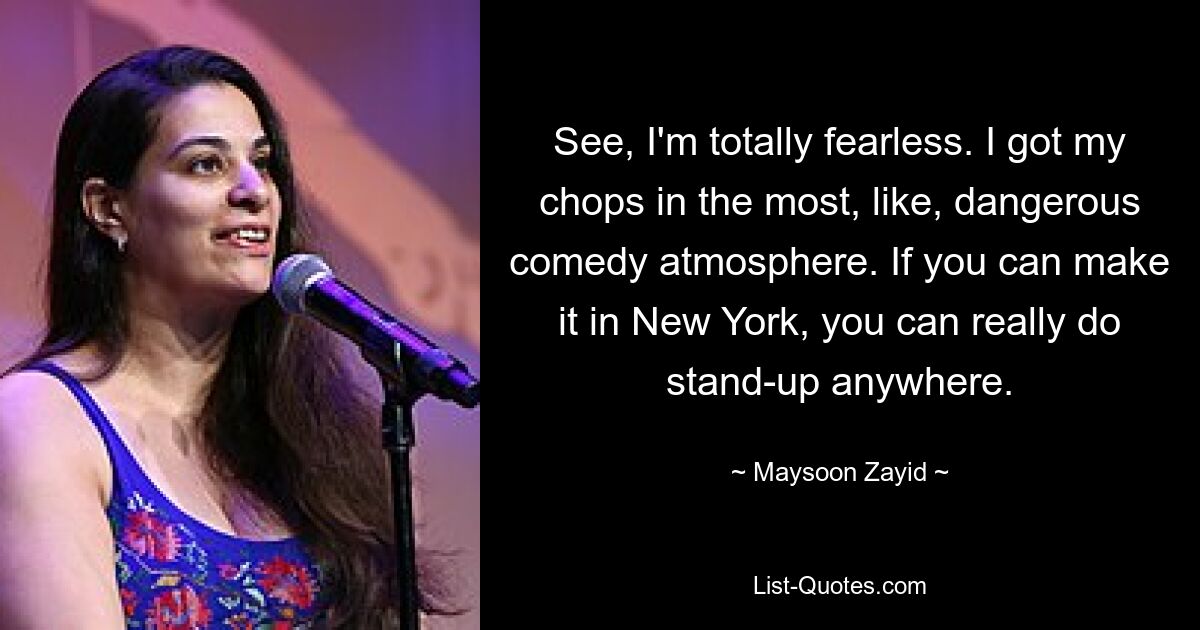 See, I'm totally fearless. I got my chops in the most, like, dangerous comedy atmosphere. If you can make it in New York, you can really do stand-up anywhere. — © Maysoon Zayid