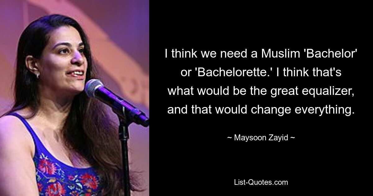 I think we need a Muslim 'Bachelor' or 'Bachelorette.' I think that's what would be the great equalizer, and that would change everything. — © Maysoon Zayid