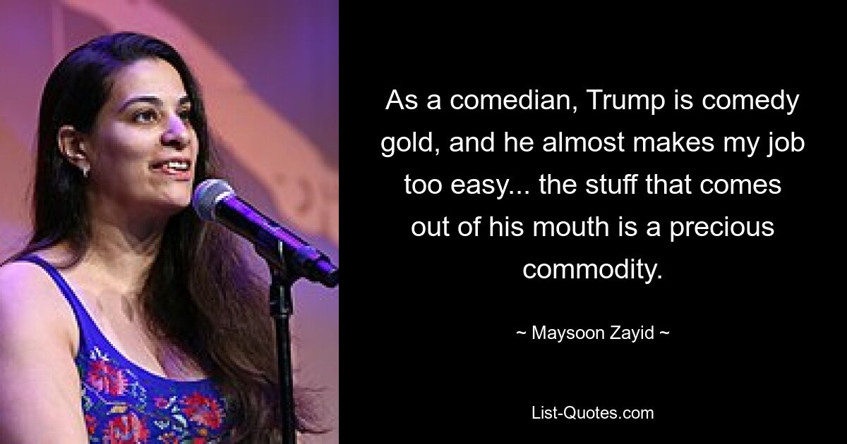 As a comedian, Trump is comedy gold, and he almost makes my job too easy... the stuff that comes out of his mouth is a precious commodity. — © Maysoon Zayid