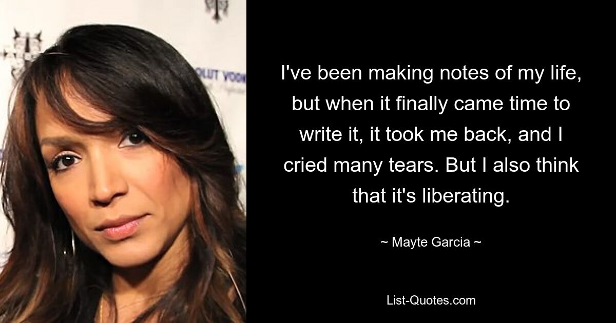 I've been making notes of my life, but when it finally came time to write it, it took me back, and I cried many tears. But I also think that it's liberating. — © Mayte Garcia