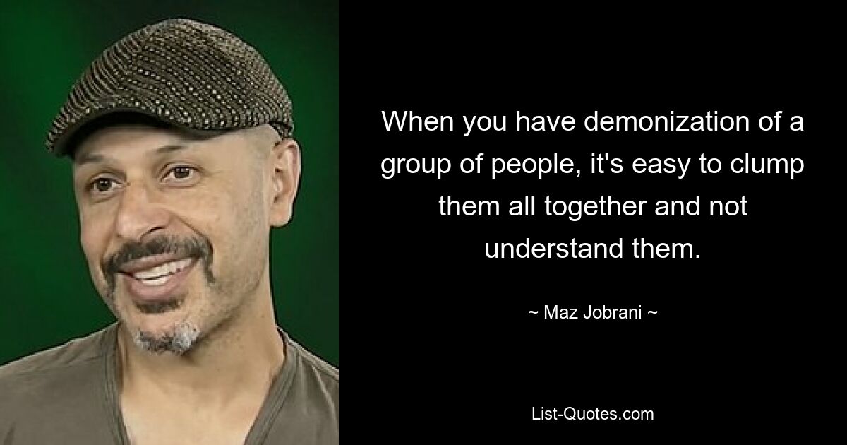 When you have demonization of a group of people, it's easy to clump them all together and not understand them. — © Maz Jobrani