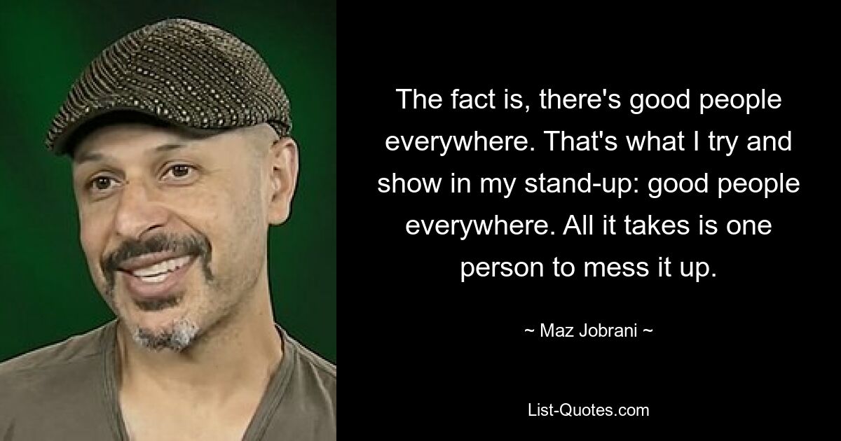 The fact is, there's good people everywhere. That's what I try and show in my stand-up: good people everywhere. All it takes is one person to mess it up. — © Maz Jobrani