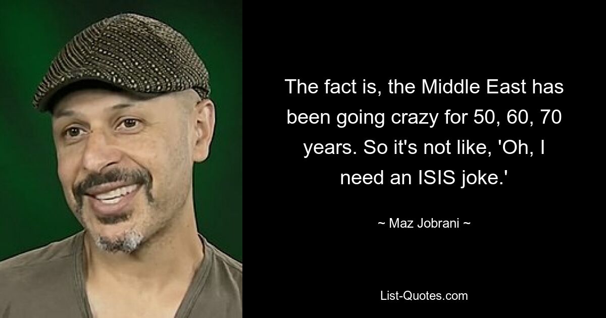 The fact is, the Middle East has been going crazy for 50, 60, 70 years. So it's not like, 'Oh, I need an ISIS joke.' — © Maz Jobrani