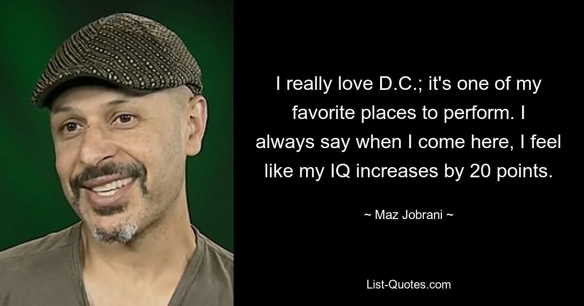 I really love D.C.; it's one of my favorite places to perform. I always say when I come here, I feel like my IQ increases by 20 points. — © Maz Jobrani