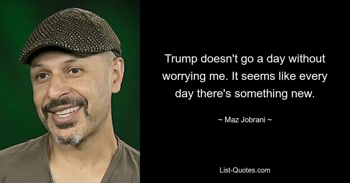 Trump doesn't go a day without worrying me. It seems like every day there's something new. — © Maz Jobrani