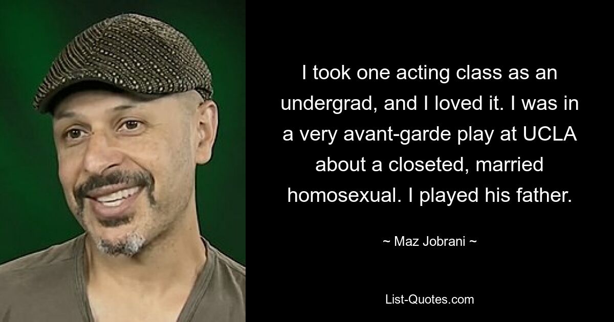 I took one acting class as an undergrad, and I loved it. I was in a very avant-garde play at UCLA about a closeted, married homosexual. I played his father. — © Maz Jobrani