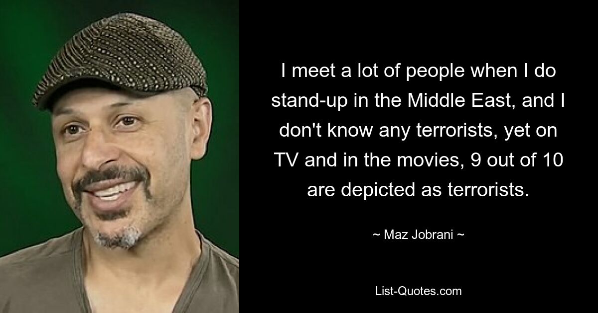 I meet a lot of people when I do stand-up in the Middle East, and I don't know any terrorists, yet on TV and in the movies, 9 out of 10 are depicted as terrorists. — © Maz Jobrani