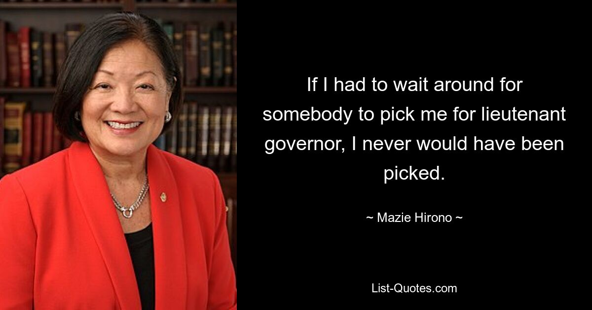 If I had to wait around for somebody to pick me for lieutenant governor, I never would have been picked. — © Mazie Hirono