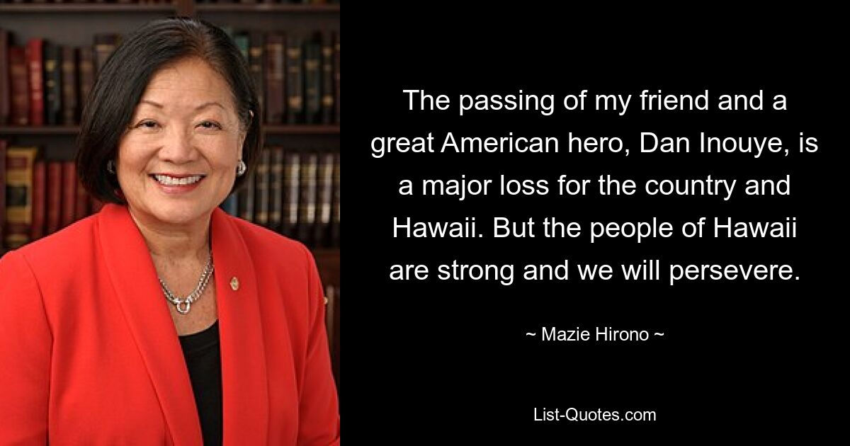 The passing of my friend and a great American hero, Dan Inouye, is a major loss for the country and Hawaii. But the people of Hawaii are strong and we will persevere. — © Mazie Hirono