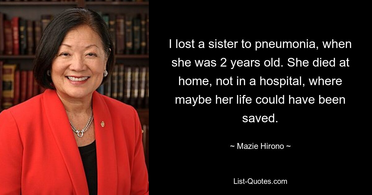 I lost a sister to pneumonia, when she was 2 years old. She died at home, not in a hospital, where maybe her life could have been saved. — © Mazie Hirono