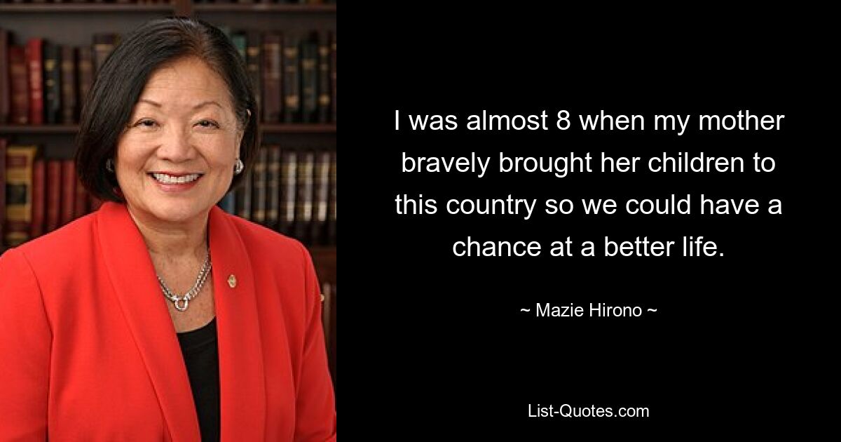 I was almost 8 when my mother bravely brought her children to this country so we could have a chance at a better life. — © Mazie Hirono