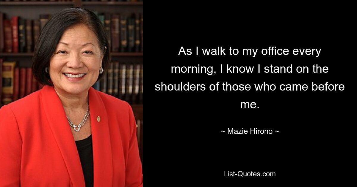 As I walk to my office every morning, I know I stand on the shoulders of those who came before me. — © Mazie Hirono