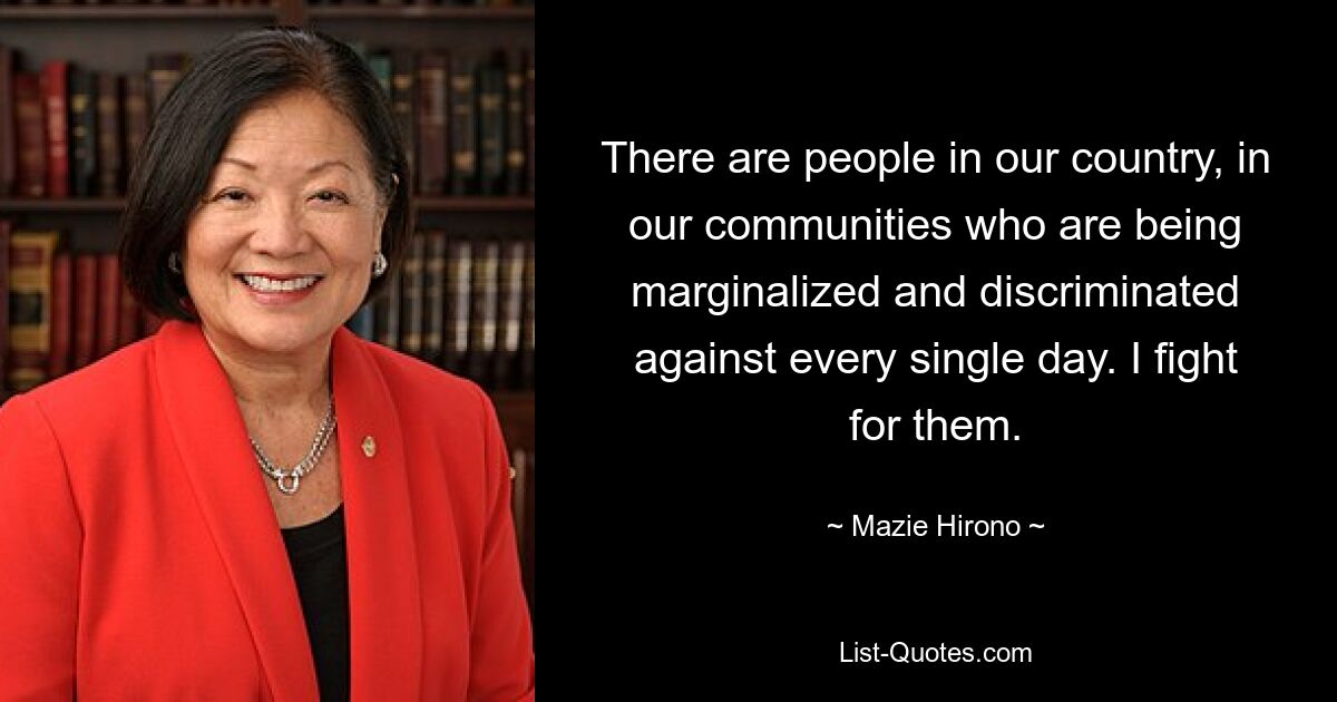 There are people in our country, in our communities who are being marginalized and discriminated against every single day. I fight for them. — © Mazie Hirono