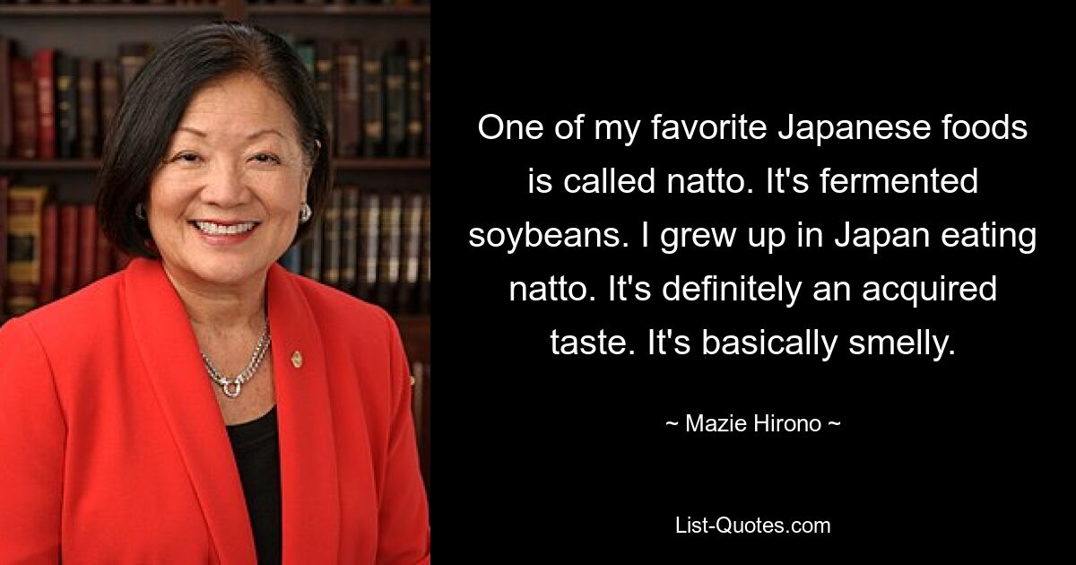 One of my favorite Japanese foods is called natto. It's fermented soybeans. I grew up in Japan eating natto. It's definitely an acquired taste. It's basically smelly. — © Mazie Hirono