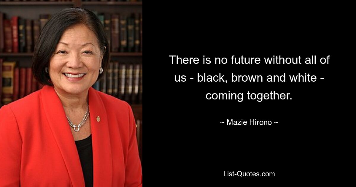 There is no future without all of us - black, brown and white - coming together. — © Mazie Hirono