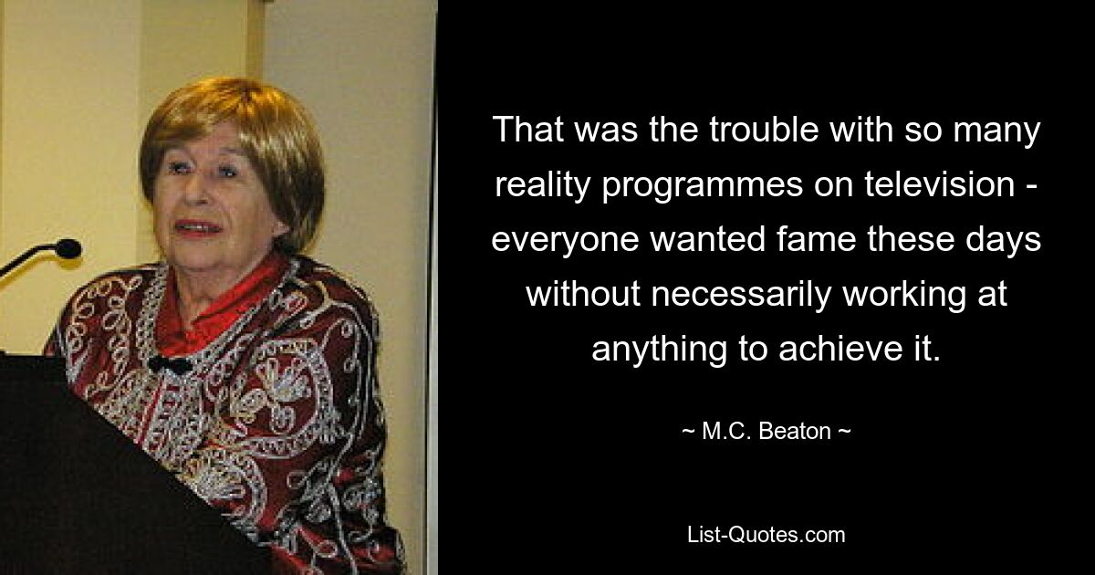 That was the trouble with so many reality programmes on television - everyone wanted fame these days without necessarily working at anything to achieve it. — © M.C. Beaton