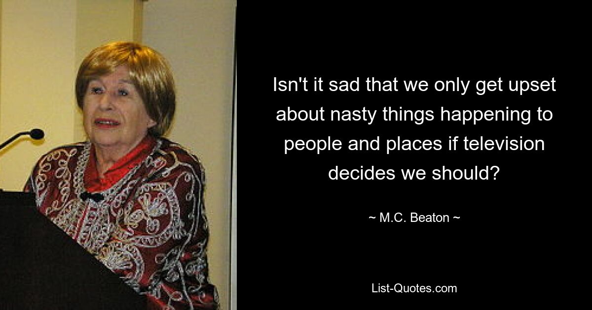 Isn't it sad that we only get upset about nasty things happening to people and places if television decides we should? — © M.C. Beaton