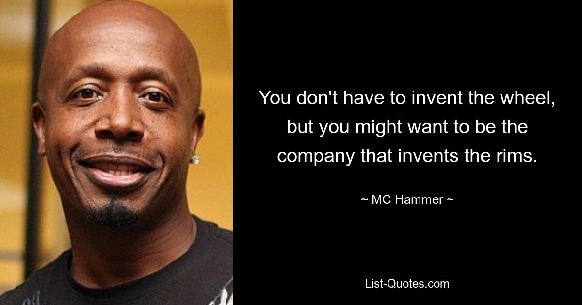 You don't have to invent the wheel, but you might want to be the company that invents the rims. — © MC Hammer