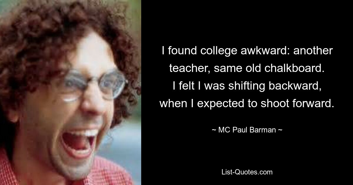 I found college awkward: another teacher, same old chalkboard.
I felt I was shifting backward, when I expected to shoot forward. — © MC Paul Barman