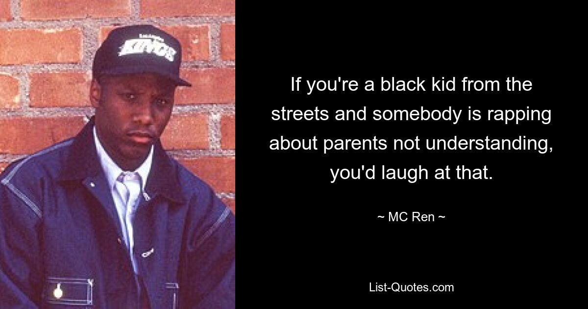 If you're a black kid from the streets and somebody is rapping about parents not understanding, you'd laugh at that. — © MC Ren