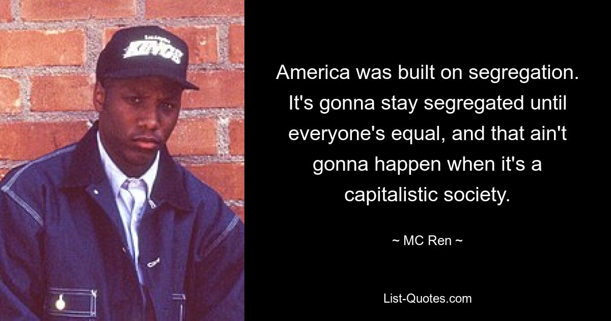 America was built on segregation. It's gonna stay segregated until everyone's equal, and that ain't gonna happen when it's a capitalistic society. — © MC Ren