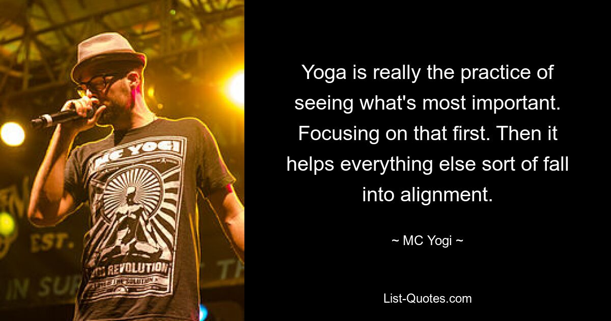 Yoga is really the practice of seeing what's most important. Focusing on that first. Then it helps everything else sort of fall into alignment. — © MC Yogi