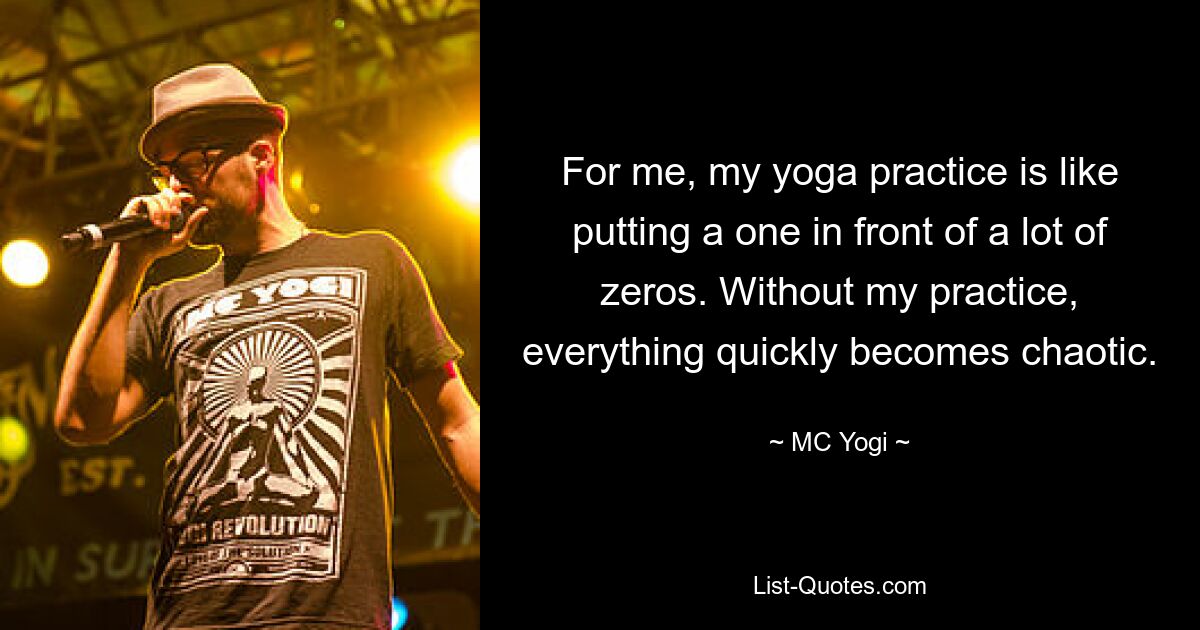 For me, my yoga practice is like putting a one in front of a lot of zeros. Without my practice, everything quickly becomes chaotic. — © MC Yogi