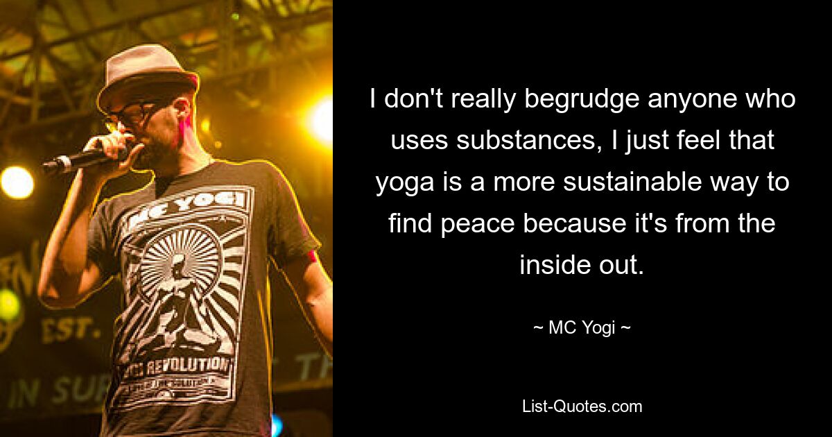 I don't really begrudge anyone who uses substances, I just feel that yoga is a more sustainable way to find peace because it's from the inside out. — © MC Yogi