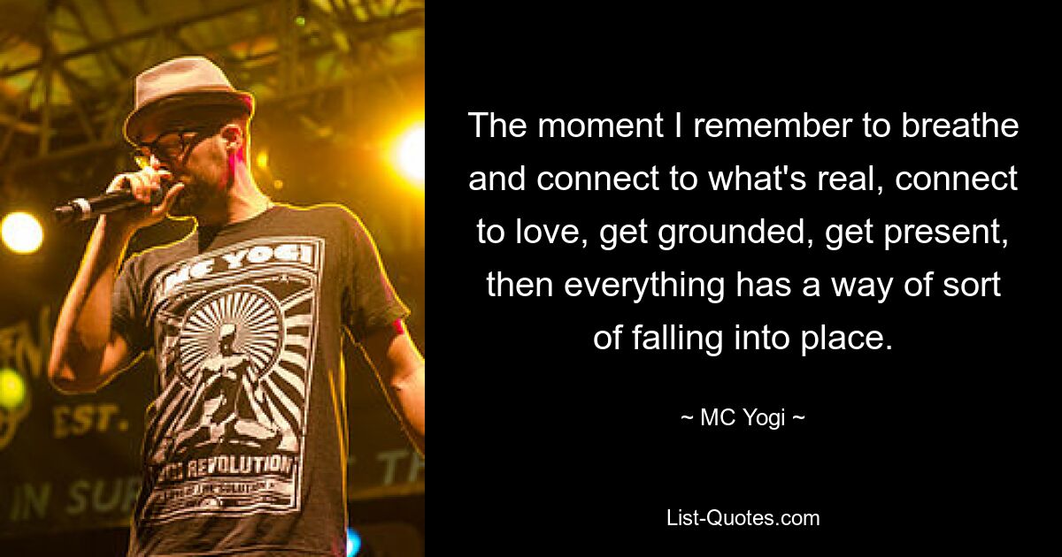 The moment I remember to breathe and connect to what's real, connect to love, get grounded, get present, then everything has a way of sort of falling into place. — © MC Yogi